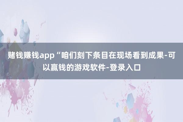 赌钱赚钱app“咱们刻下条目在现场看到成果-可以赢钱的游戏软件-登录入口