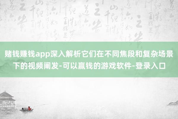 赌钱赚钱app深入解析它们在不同焦段和复杂场景下的视频阐发-可以赢钱的游戏软件-登录入口