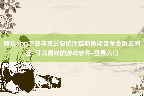 赌钱app下载乌克兰总统泽连斯基能否参会激发海涵-可以赢钱的游戏软件-登录入口