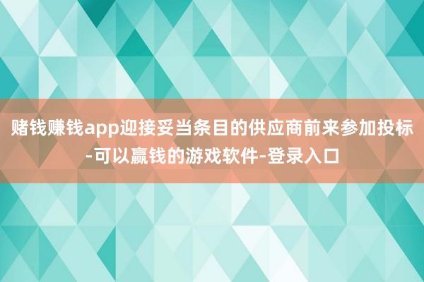 赌钱赚钱app迎接妥当条目的供应商前来参加投标-可以赢钱的游戏软件-登录入口