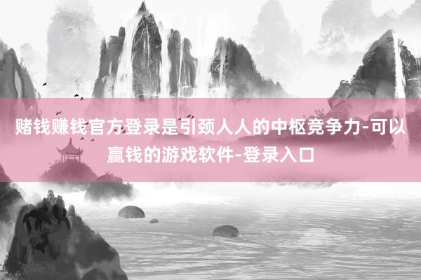 赌钱赚钱官方登录是引颈人人的中枢竞争力-可以赢钱的游戏软件-登录入口