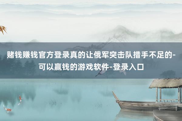 赌钱赚钱官方登录真的让俄军突击队措手不足的-可以赢钱的游戏软件-登录入口