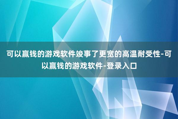 可以赢钱的游戏软件竣事了更宽的高温耐受性-可以赢钱的游戏软件-登录入口