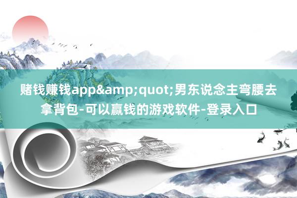 赌钱赚钱app&quot;男东说念主弯腰去拿背包-可以赢钱的游戏软件-登录入口
