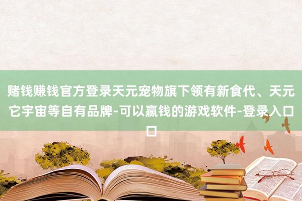 赌钱赚钱官方登录天元宠物旗下领有新食代、天元它宇宙等自有品牌-可以赢钱的游戏软件-登录入口