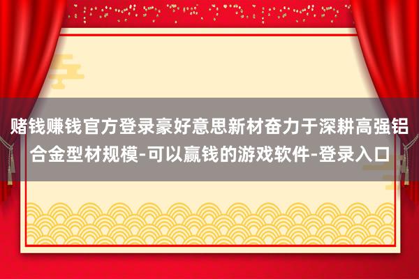 赌钱赚钱官方登录豪好意思新材奋力于深耕高强铝合金型材规模-可以赢钱的游戏软件-登录入口