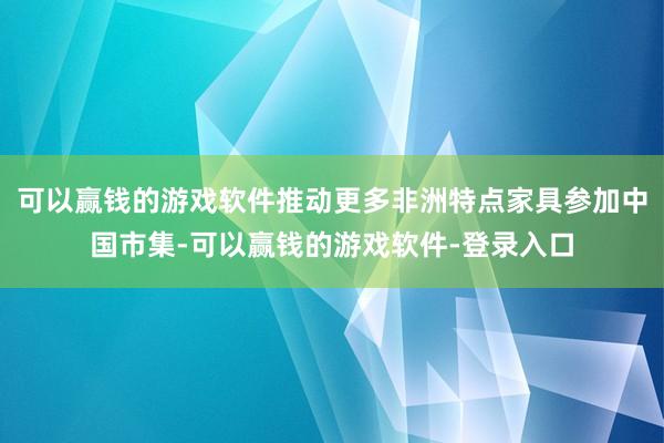 可以赢钱的游戏软件推动更多非洲特点家具参加中国市集-可以赢钱的游戏软件-登录入口