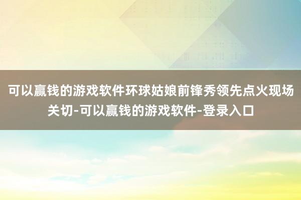 可以赢钱的游戏软件环球姑娘前锋秀领先点火现场关切-可以赢钱的游戏软件-登录入口