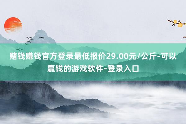 赌钱赚钱官方登录最低报价29.00元/公斤-可以赢钱的游戏软件-登录入口