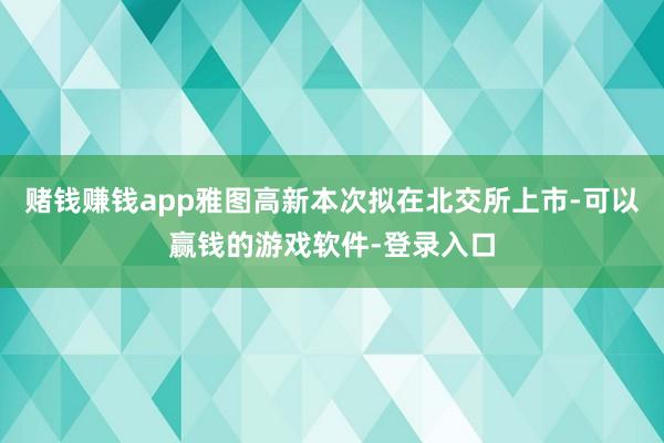 赌钱赚钱app雅图高新本次拟在北交所上市-可以赢钱的游戏软件-登录入口