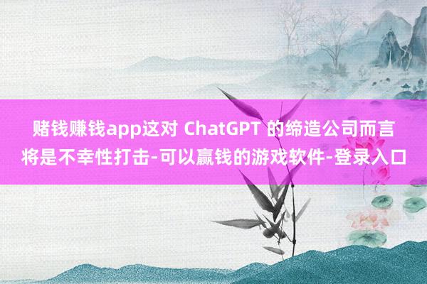 赌钱赚钱app这对 ChatGPT 的缔造公司而言将是不幸性打击-可以赢钱的游戏软件-登录入口
