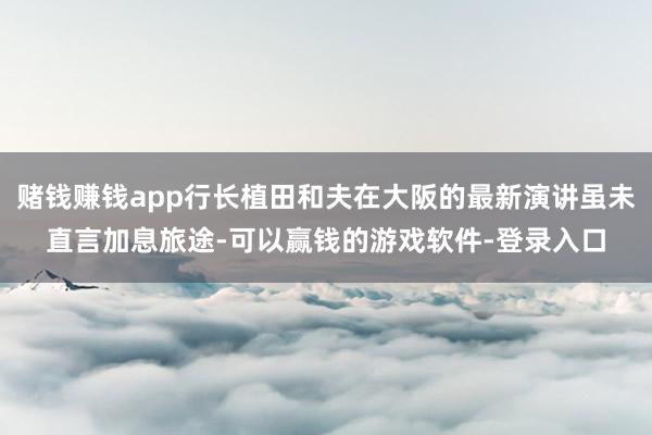 赌钱赚钱app行长植田和夫在大阪的最新演讲虽未直言加息旅途-可以赢钱的游戏软件-登录入口