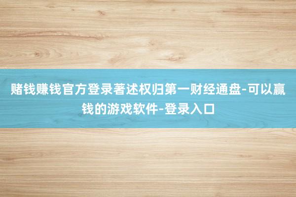赌钱赚钱官方登录著述权归第一财经通盘-可以赢钱的游戏软件-登录入口