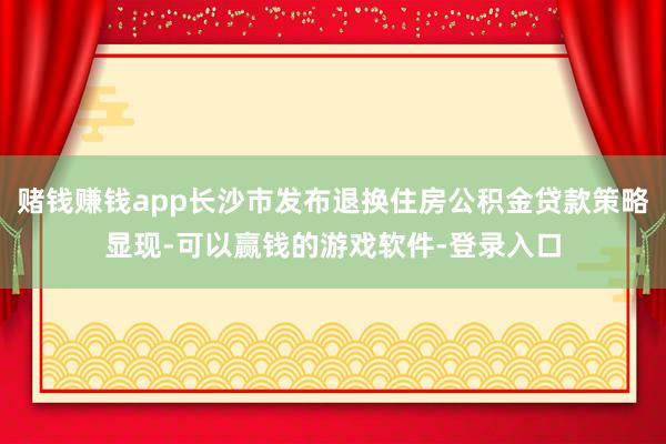 赌钱赚钱app长沙市发布退换住房公积金贷款策略显现-可以赢钱的游戏软件-登录入口