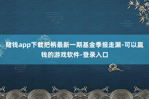 赌钱app下载把柄最新一期基金季报走漏-可以赢钱的游戏软件-登录入口