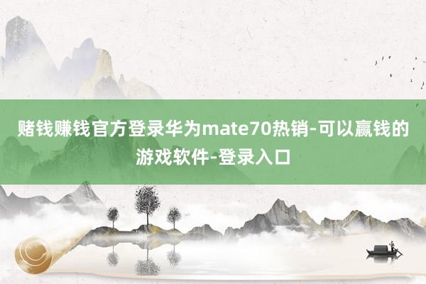 赌钱赚钱官方登录华为mate70热销-可以赢钱的游戏软件-登录入口