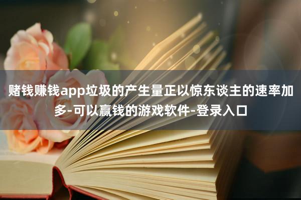 赌钱赚钱app垃圾的产生量正以惊东谈主的速率加多-可以赢钱的游戏软件-登录入口
