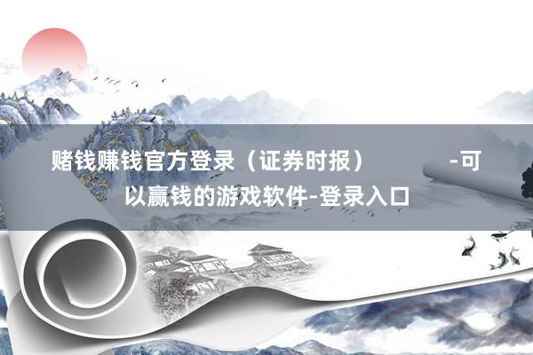 赌钱赚钱官方登录（证券时报）            -可以赢钱的游戏软件-登录入口