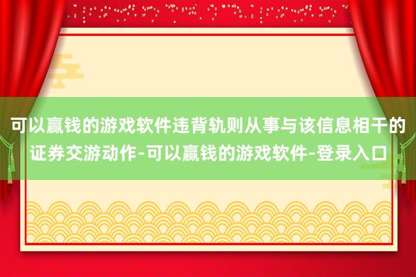 可以赢钱的游戏软件违背轨则从事与该信息相干的证券交游动作-可以赢钱的游戏软件-登录入口