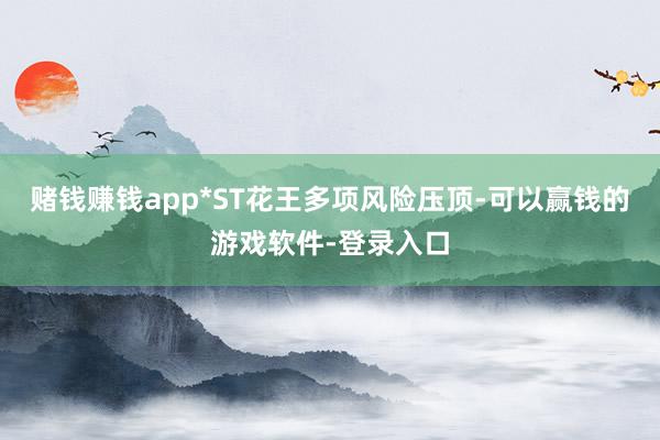 赌钱赚钱app*ST花王多项风险压顶-可以赢钱的游戏软件-登录入口
