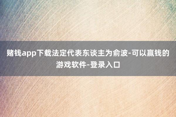 赌钱app下载法定代表东谈主为俞波-可以赢钱的游戏软件-登录入口