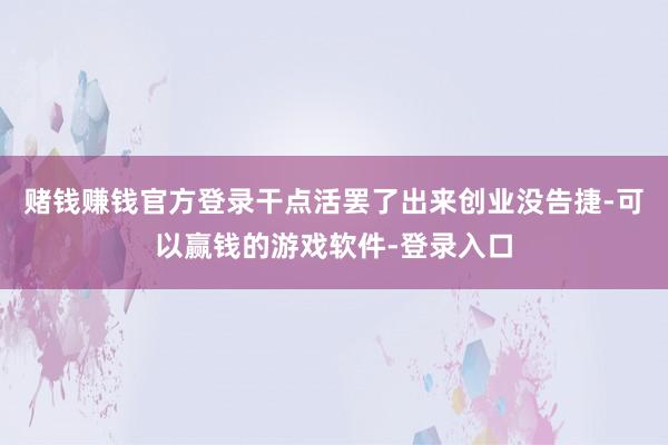 赌钱赚钱官方登录干点活罢了出来创业没告捷-可以赢钱的游戏软件-登录入口