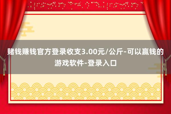 赌钱赚钱官方登录收支3.00元/公斤-可以赢钱的游戏软件-登录入口