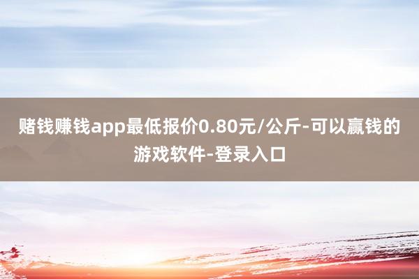赌钱赚钱app最低报价0.80元/公斤-可以赢钱的游戏软件-登录入口