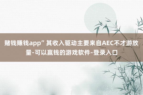赌钱赚钱app”其收入驱动主要来自AEC不才游放量-可以赢钱的游戏软件-登录入口