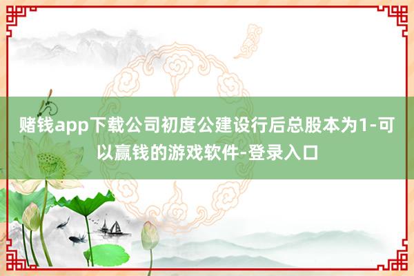 赌钱app下载公司初度公建设行后总股本为1-可以赢钱的游戏软件-登录入口