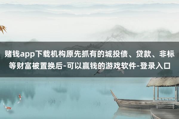 赌钱app下载机构原先抓有的城投债、贷款、非标等财富被置换后-可以赢钱的游戏软件-登录入口