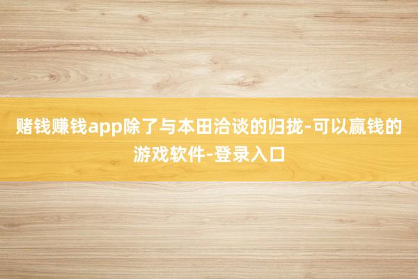 赌钱赚钱app除了与本田洽谈的归拢-可以赢钱的游戏软件-登录入口