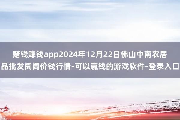 赌钱赚钱app2024年12月22日佛山中南农居品批发阛阓价钱行情-可以赢钱的游戏软件-登录入口
