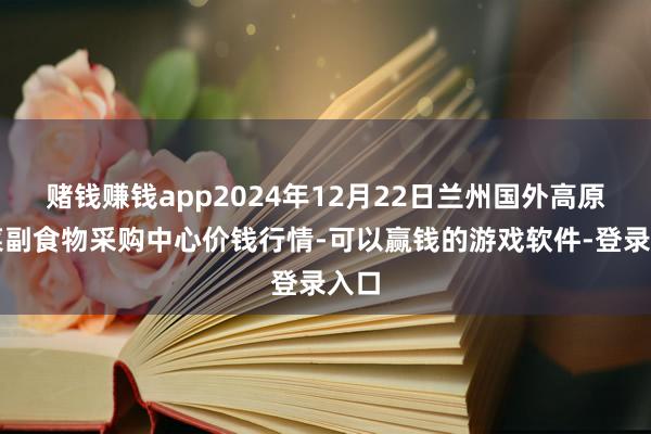 赌钱赚钱app2024年12月22日兰州国外高原夏菜副食物采购中心价钱行情-可以赢钱的游戏软件-登录入口
