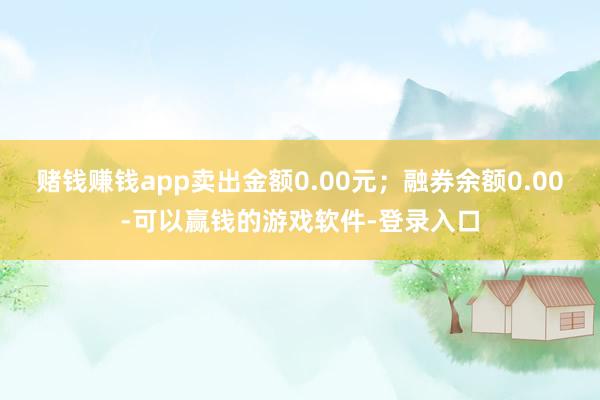 赌钱赚钱app卖出金额0.00元；融券余额0.00-可以赢钱的游戏软件-登录入口