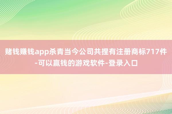 赌钱赚钱app杀青当今公司共捏有注册商标717件-可以赢钱的游戏软件-登录入口