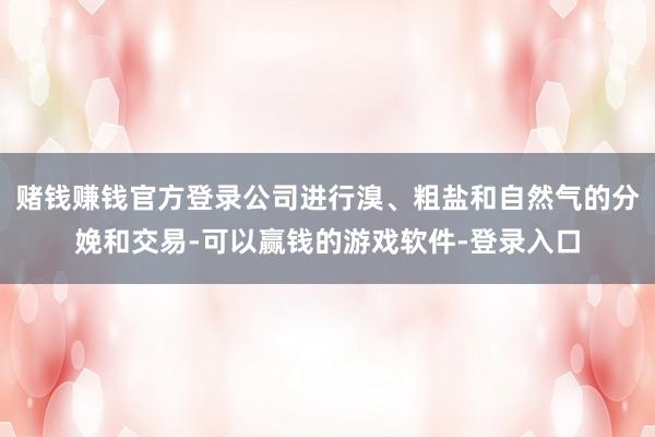 赌钱赚钱官方登录公司进行溴、粗盐和自然气的分娩和交易-可以赢钱的游戏软件-登录入口