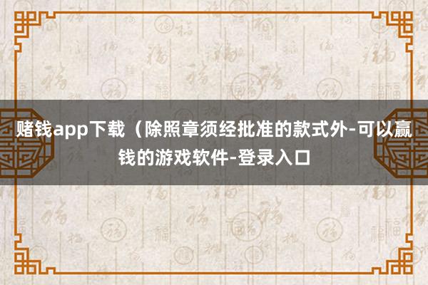赌钱app下载（除照章须经批准的款式外-可以赢钱的游戏软件-登录入口
