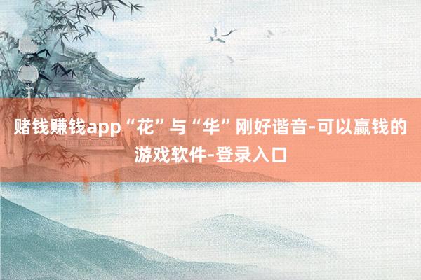 赌钱赚钱app“花”与“华”刚好谐音-可以赢钱的游戏软件-登录入口