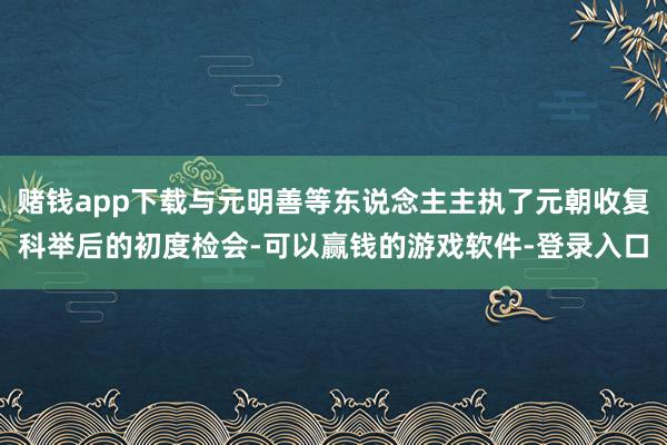 赌钱app下载与元明善等东说念主主执了元朝收复科举后的初度检会-可以赢钱的游戏软件-登录入口