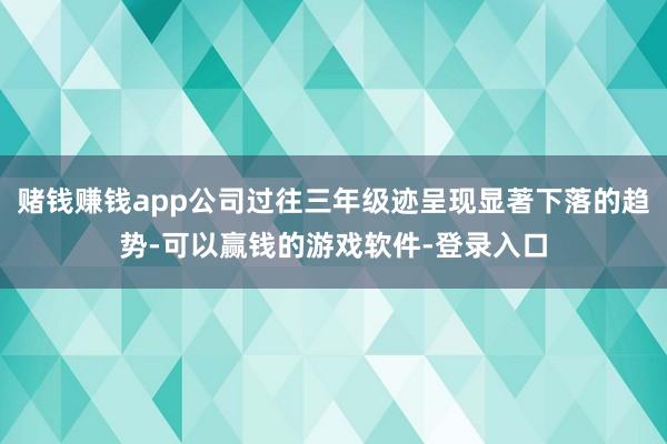 赌钱赚钱app公司过往三年级迹呈现显著下落的趋势-可以赢钱的游戏软件-登录入口