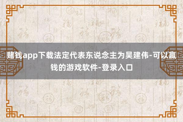 赌钱app下载法定代表东说念主为吴建伟-可以赢钱的游戏软件-登录入口