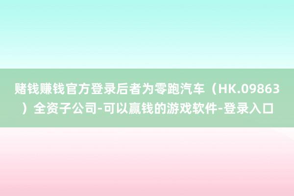 赌钱赚钱官方登录后者为零跑汽车（HK.09863）全资子公司-可以赢钱的游戏软件-登录入口