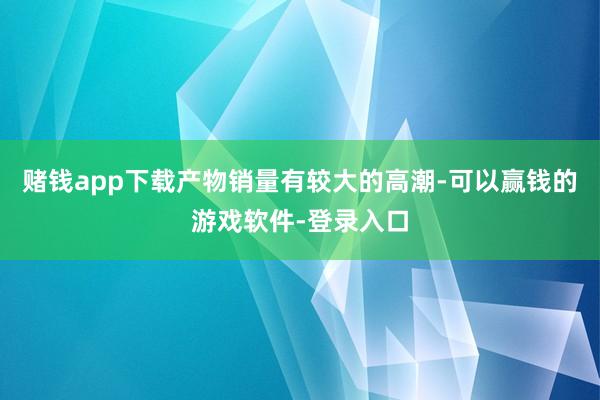 赌钱app下载产物销量有较大的高潮-可以赢钱的游戏软件-登录入口