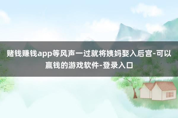 赌钱赚钱app等风声一过就将姨妈娶入后宫-可以赢钱的游戏软件-登录入口