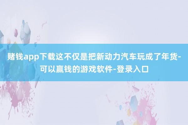 赌钱app下载这不仅是把新动力汽车玩成了年货-可以赢钱的游戏软件-登录入口