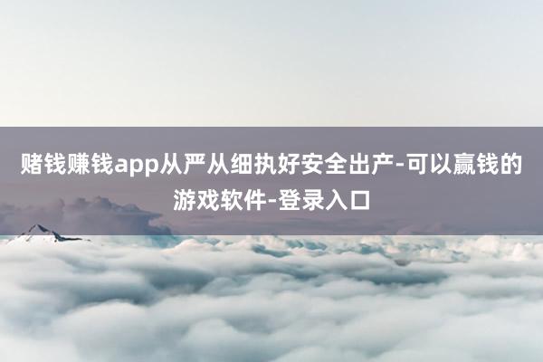赌钱赚钱app从严从细执好安全出产-可以赢钱的游戏软件-登录入口