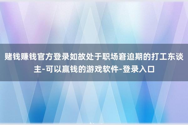赌钱赚钱官方登录如故处于职场窘迫期的打工东谈主-可以赢钱的游戏软件-登录入口
