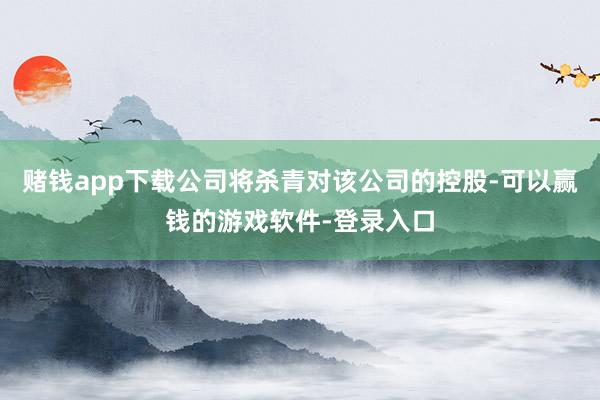 赌钱app下载公司将杀青对该公司的控股-可以赢钱的游戏软件-登录入口