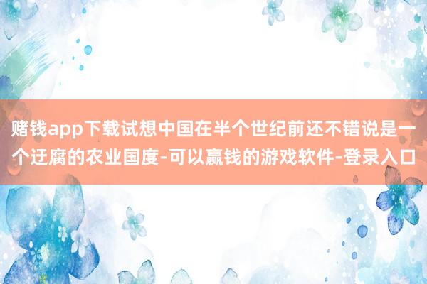 赌钱app下载试想中国在半个世纪前还不错说是一个迂腐的农业国度-可以赢钱的游戏软件-登录入口